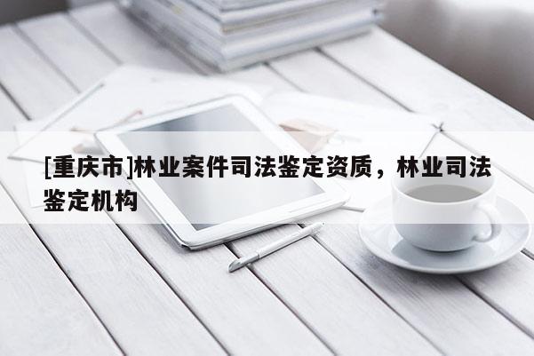 [重庆市]林业案件司法鉴定资质，林业司法鉴定机构