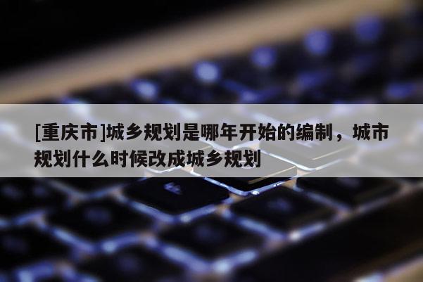 [重庆市]城乡规划是哪年开始的编制，城市规划什么时候改成城乡规划