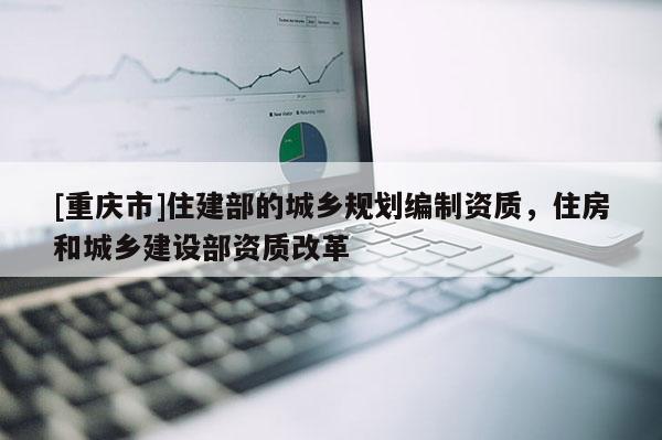 [重庆市]住建部的城乡规划编制资质，住房和城乡建设部资质改革