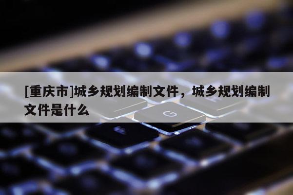 [重庆市]城乡规划编制文件，城乡规划编制文件是什么