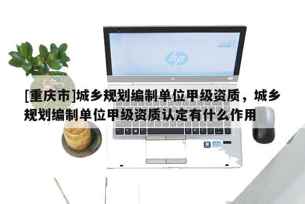 [重庆市]城乡规划编制单位甲级资质，城乡规划编制单位甲级资质认定有什么作用