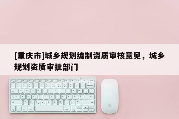 [重庆市]城乡规划编制资质审核意见，城乡规划资质审批部门