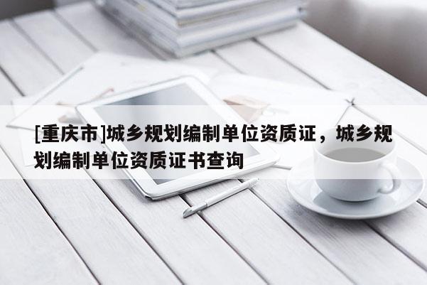 [重庆市]城乡规划编制单位资质证，城乡规划编制单位资质证书查询