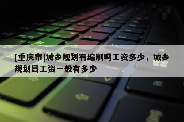[重庆市]城乡规划有编制吗工资多少，城乡规划局工资一般有多少