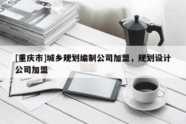 [重庆市]城乡规划编制公司加盟，规划设计公司加盟