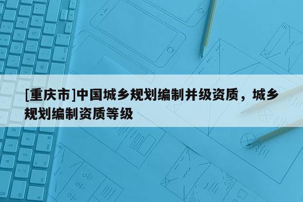 [重庆市]中国城乡规划编制并级资质，城乡规划编制资质等级