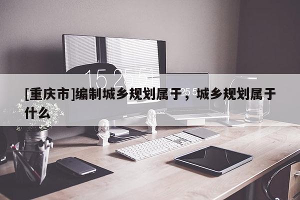 [重庆市]编制城乡规划属于，城乡规划属于什么