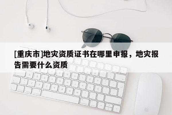 [重庆市]地灾资质证书在哪里申报，地灾报告需要什么资质