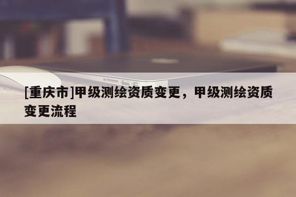 [重庆市]甲级测绘资质变更，甲级测绘资质变更流程