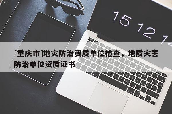 [重庆市]地灾防治资质单位检查，地质灾害防治单位资质证书