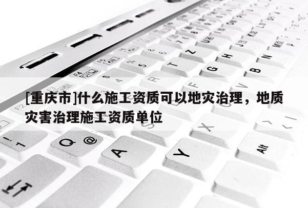 [重庆市]什么施工资质可以地灾治理，地质灾害治理施工资质单位