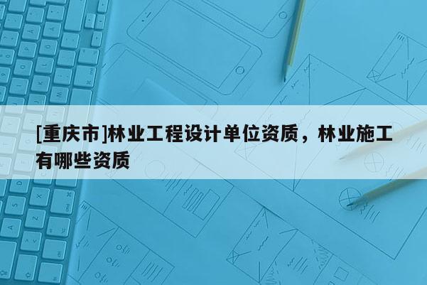 [重庆市]林业工程设计单位资质，林业施工有哪些资质