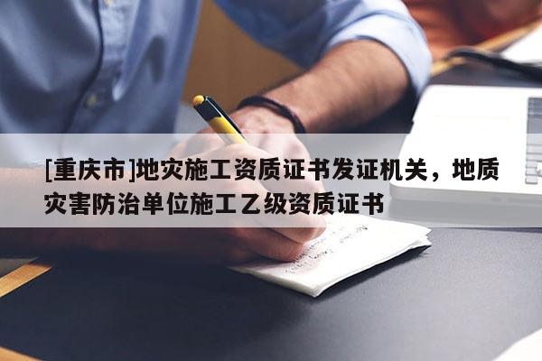 [重庆市]地灾施工资质证书发证机关，地质灾害防治单位施工乙级资质证书