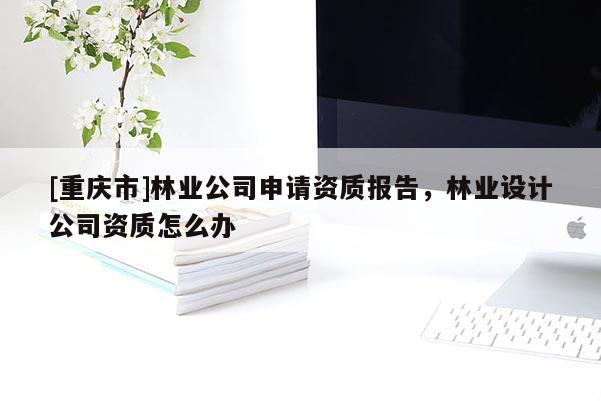 [重庆市]林业公司申请资质报告，林业设计公司资质怎么办