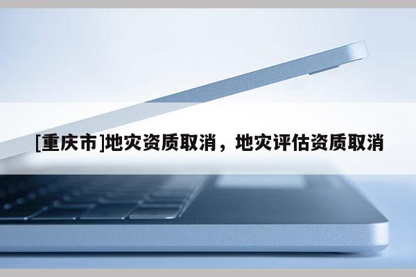 [重庆市]地灾资质取消，地灾评估资质取消