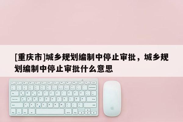 [重庆市]城乡规划编制中停止审批，城乡规划编制中停止审批什么意思