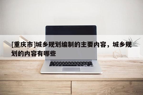 [重庆市]城乡规划编制的主要内容，城乡规划的内容有哪些