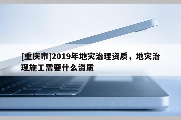 [重庆市]2019年地灾治理资质，地灾治理施工需要什么资质