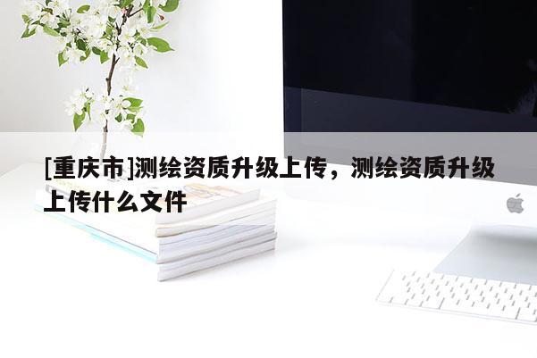 [重庆市]测绘资质升级上传，测绘资质升级上传什么文件