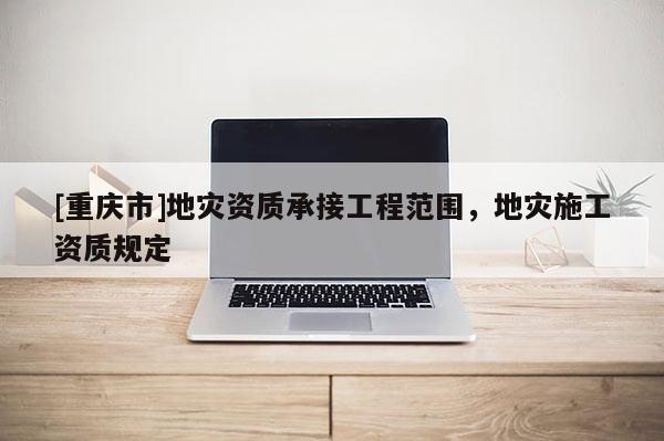 [重庆市]地灾资质承接工程范围，地灾施工资质规定