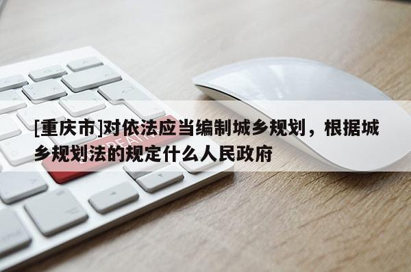 [重庆市]对依法应当编制城乡规划，根据城乡规划法的规定什么人民 *** 