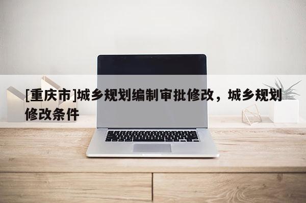 [重庆市]城乡规划编制审批修改，城乡规划修改条件