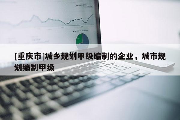 [重庆市]城乡规划甲级编制的企业，城市规划编制甲级