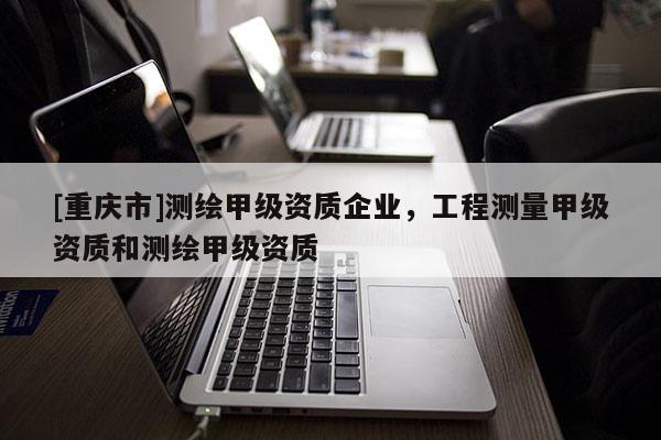 [重庆市]测绘甲级资质企业，工程测量甲级资质和测绘甲级资质