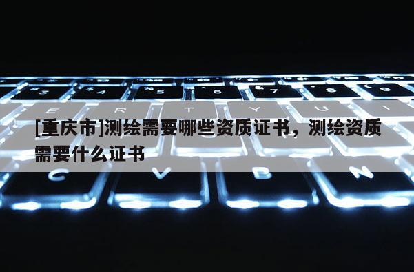 [重庆市]测绘需要哪些资质证书，测绘资质需要什么证书