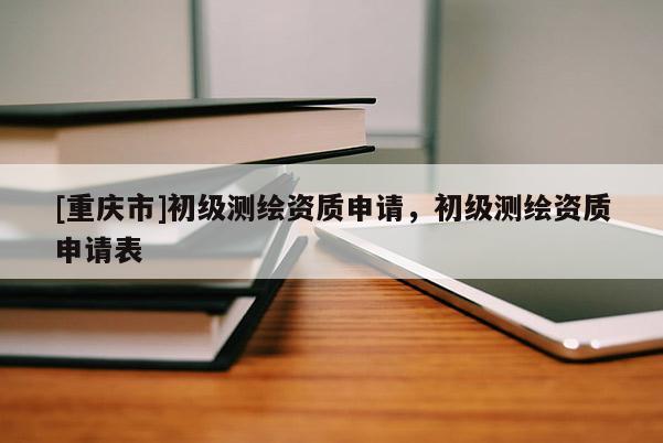[重庆市]初级测绘资质申请，初级测绘资质申请表