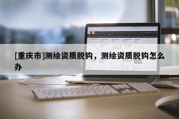 [重庆市]测绘资质脱钩，测绘资质脱钩怎么办