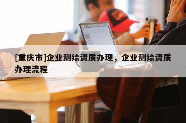 [重庆市]企业测绘资质办理，企业测绘资质办理流程