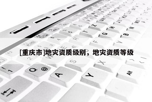 [重庆市]地灾资质级别，地灾资质等级