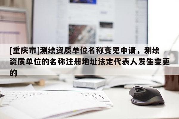 [重庆市]测绘资质单位名称变更申请，测绘资质单位的名称注册地址法定代表人发生变更的