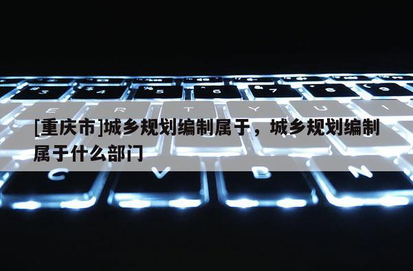 [重庆市]城乡规划编制属于，城乡规划编制属于什么部门