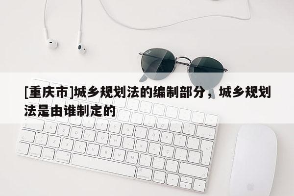 [重庆市]城乡规划法的编制部分，城乡规划法是由谁制定的