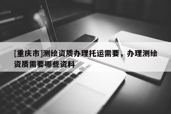 [重庆市]测绘资质办理托运需要，办理测绘资质需要哪些资料