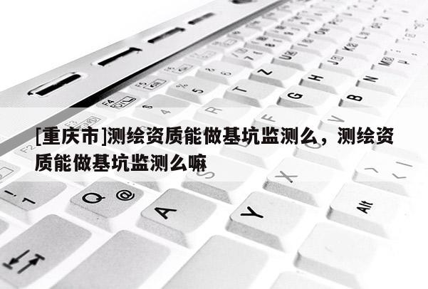 [重庆市]测绘资质能做基坑监测么，测绘资质能做基坑监测么嘛