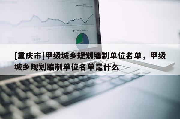 [重庆市]甲级城乡规划编制单位名单，甲级城乡规划编制单位名单是什么