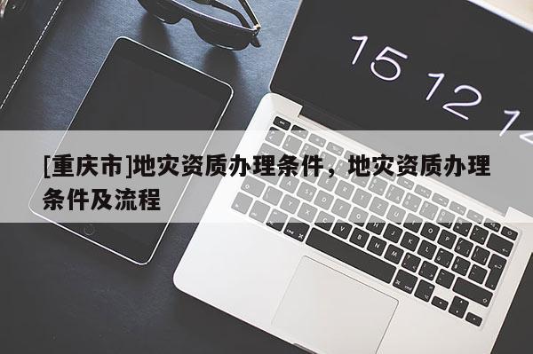 [重庆市]地灾资质办理条件，地灾资质办理条件及流程