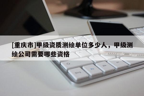 [重庆市]甲级资质测绘单位多少人，甲级测绘公司需要哪些资格