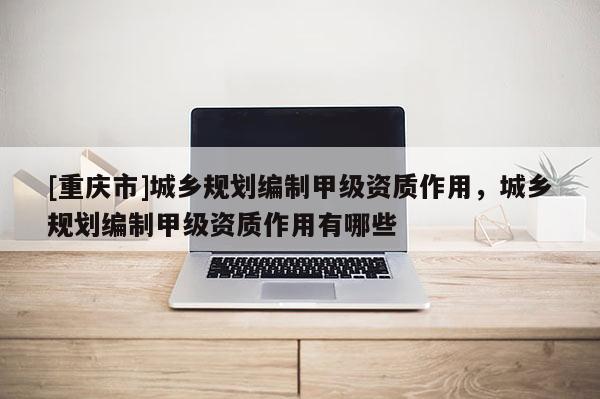 [重庆市]城乡规划编制甲级资质作用，城乡规划编制甲级资质作用有哪些