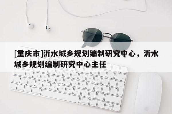 [重庆市]沂水城乡规划编制研究中心，沂水城乡规划编制研究中心主任