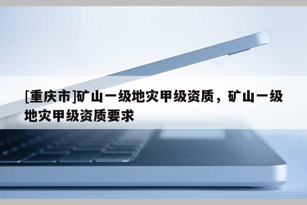 [重庆市]矿山一级地灾甲级资质，矿山一级地灾甲级资质要求