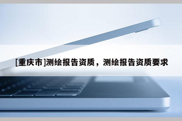 [重庆市]测绘报告资质，测绘报告资质要求