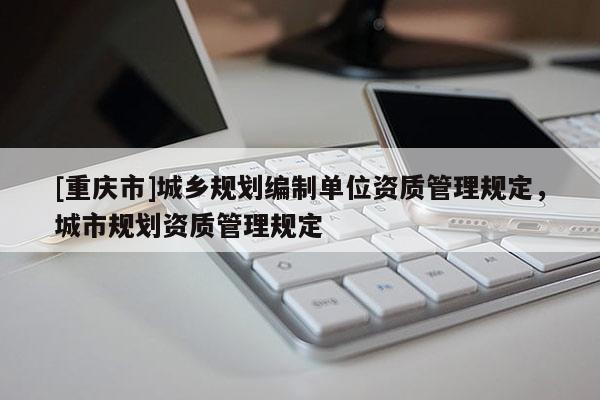 [重庆市]城乡规划编制单位资质管理规定，城市规划资质管理规定