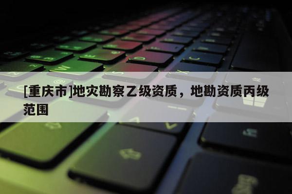 [重庆市]地灾勘察乙级资质，地勘资质丙级范围