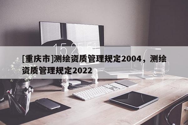 [重庆市]测绘资质管理规定2004，测绘资质管理规定2022