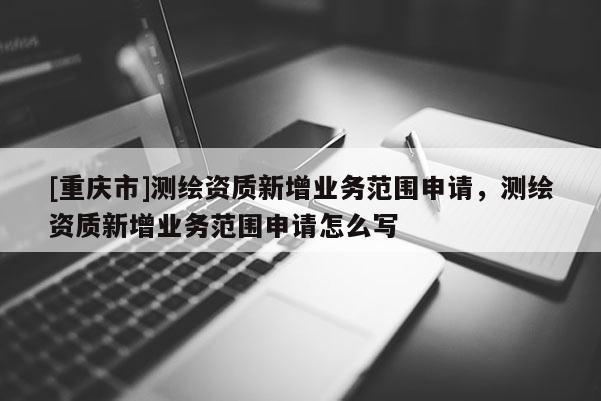 [重庆市]测绘资质新增业务范围申请，测绘资质新增业务范围申请怎么写