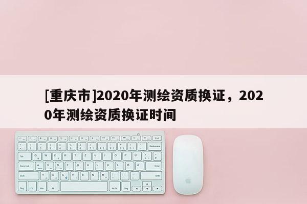 [重庆市]2020年测绘资质换证，2020年测绘资质换证时间